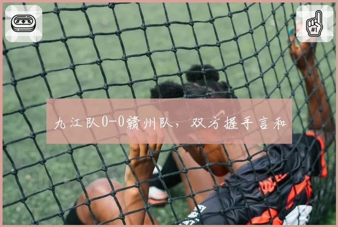 九江队0-0赣州队,双方握手言和