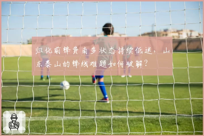 归化前锋费南多状态持续低迷，山东泰山的锋线难题如何破解？