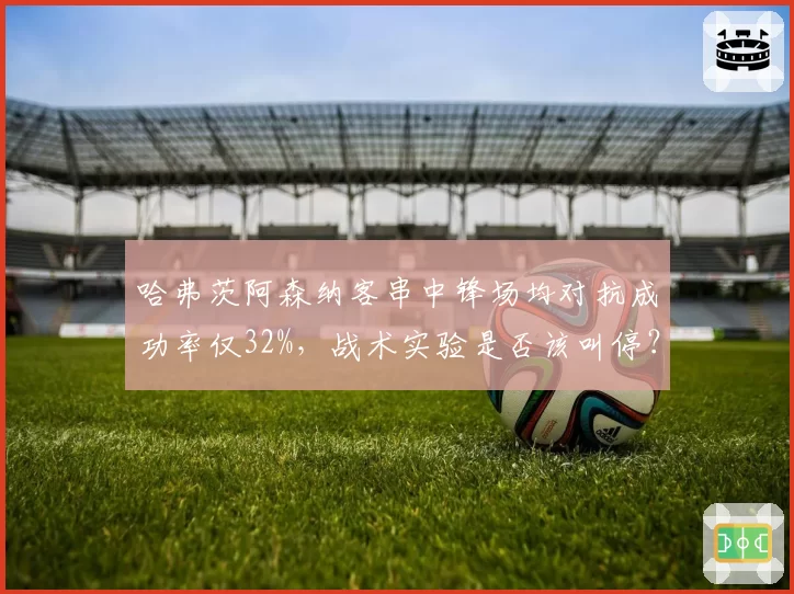 哈弗茨阿森纳客串中锋场均对抗成功率仅32%，战术实验是否该叫停？