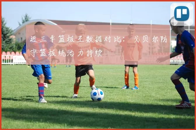 近三季篮板王数据对比:戈贝尔防守篮板统治力持续