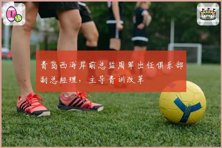 青岛西海岸前总监周军出任俱乐部副总经理，主导青训改革
