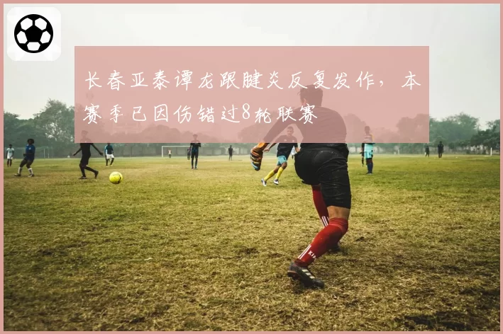 长春亚泰谭龙跟腱炎反复发作,本赛季已因伤错过8轮联赛
