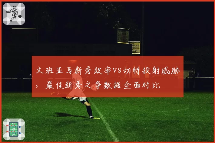 文班亚马新秀效率vs切特投射威胁,最佳新秀之争数据全面对比